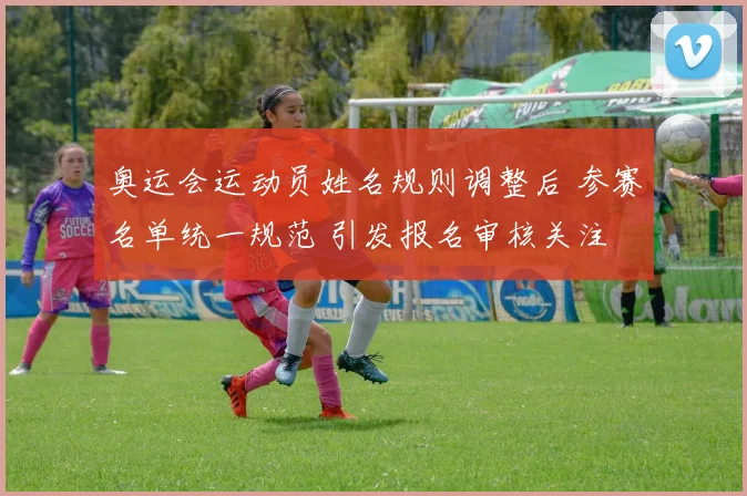 奥运会运动员姓名规则调整后 参赛名单统一规范 引发报名审核关注