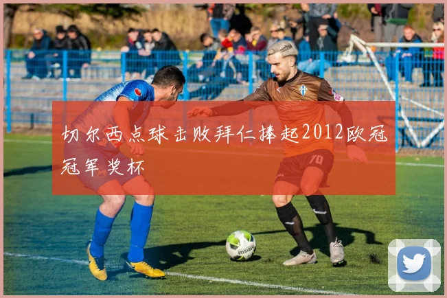 切尔西点球击败拜仁捧起2012欧冠冠军奖杯