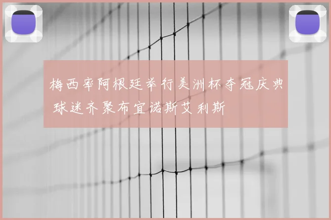 梅西率阿根廷举行美洲杯夺冠庆典 球迷齐聚布宜诺斯艾利斯