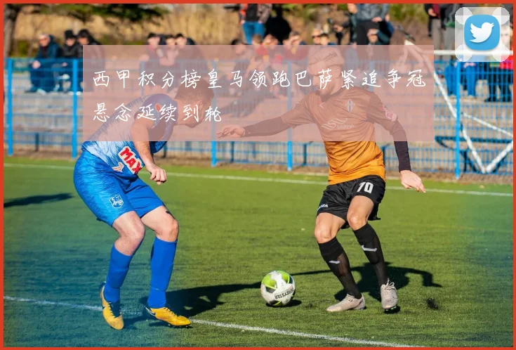 西甲积分榜皇马领跑巴萨紧追争冠悬念延续到轮