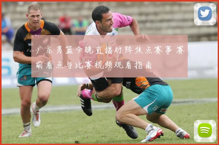 广东男篮今晚直播对阵焦点赛事 赛前看点与比赛视频观看指南