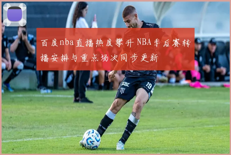 百度nba直播热度攀升 NBA季后赛转播安排与重点场次同步更新