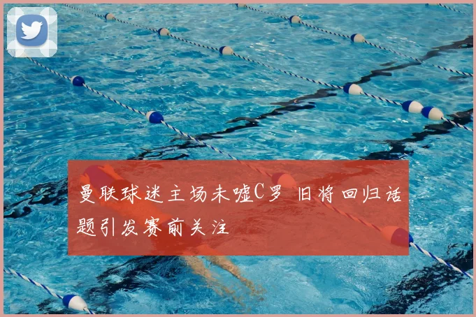 曼联球迷主场未嘘C罗 旧将回归话题引发赛前关注