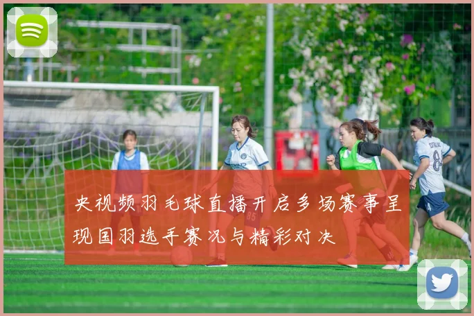央视频羽毛球直播开启多场赛事呈现国羽选手赛况与精彩对决