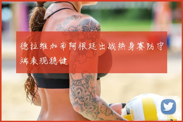 德拉维加率阿根廷出战热身赛防守端表现稳健