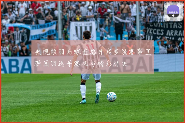 央视频羽毛球直播开启多场赛事呈现国羽选手赛况与精彩对决