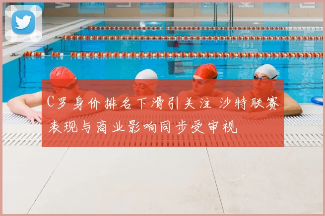 C罗身价排名下滑引关注 沙特联赛表现与商业影响同步受审视