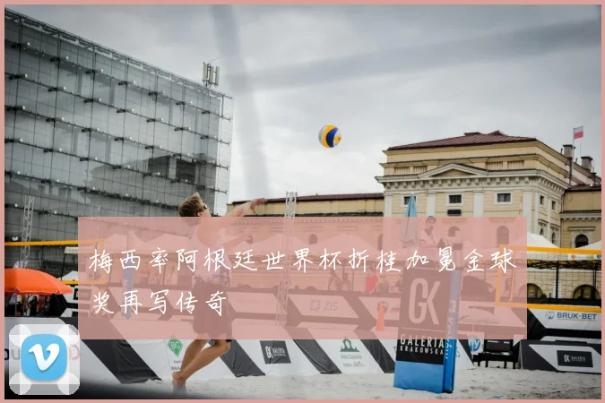 梅西率阿根廷世界杯折桂加冕金球奖再写传奇