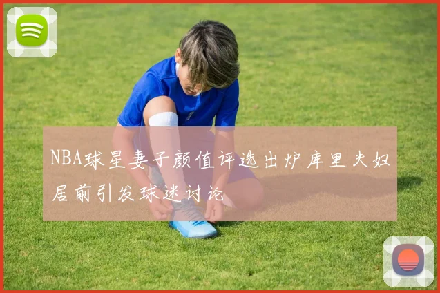 NBA球星妻子颜值评选出炉库里夫妇居前引发球迷讨论