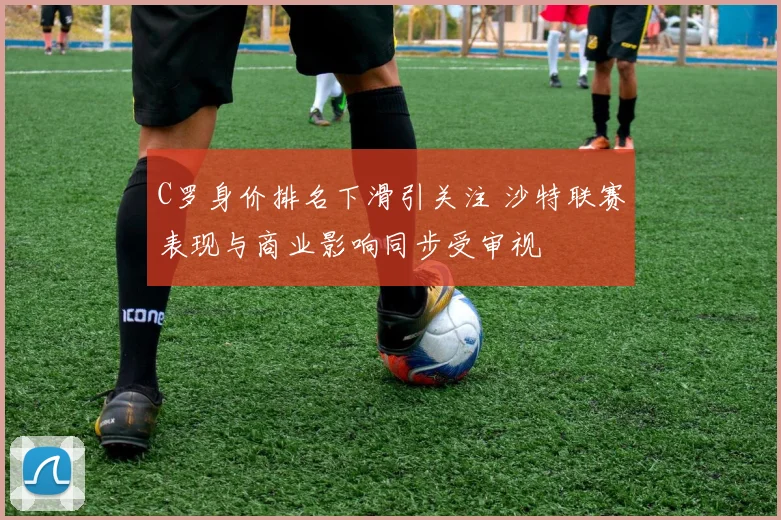 C罗身价排名下滑引关注 沙特联赛表现与商业影响同步受审视