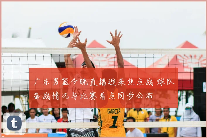 广东男篮今晚直播迎来焦点战 球队备战情况与比赛看点同步公布