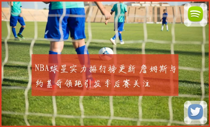 NBA球星实力排行榜更新 詹姆斯与约基奇领跑引发季后赛关注