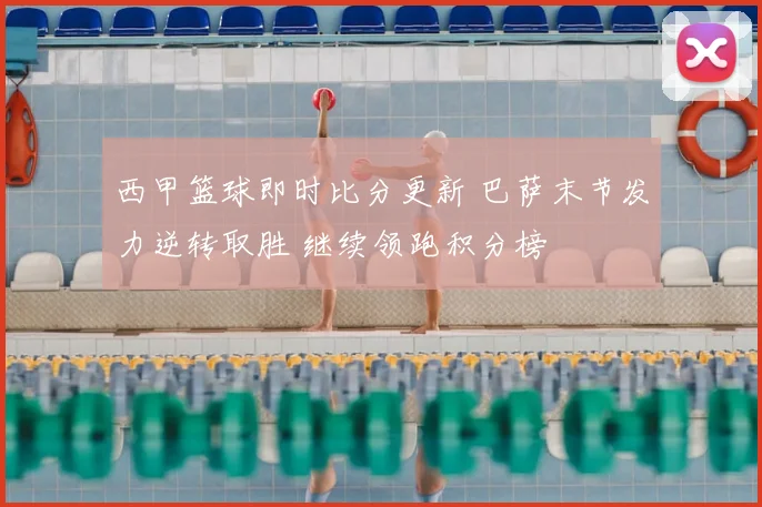 西甲篮球即时比分更新 巴萨末节发力逆转取胜 继续领跑积分榜