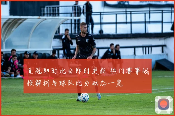 皇冠即时比分即时更新 热门赛事战报解析与球队比分动态一览