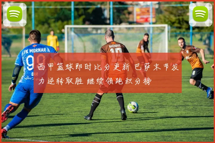 西甲篮球即时比分更新 巴萨末节发力逆转取胜 继续领跑积分榜