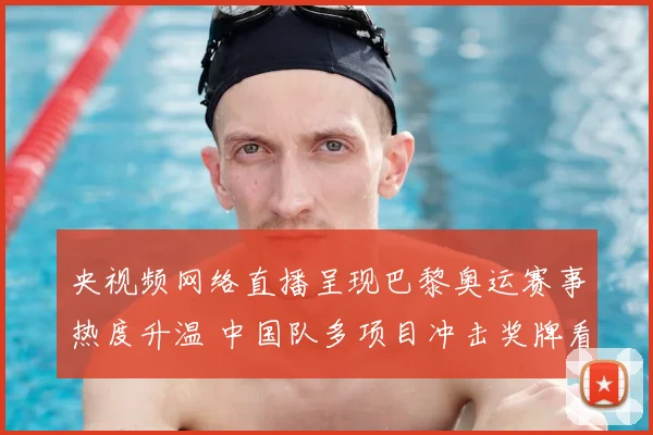 央视频网络直播呈现巴黎奥运赛事热度升温 中国队多项目冲击奖牌看点足
