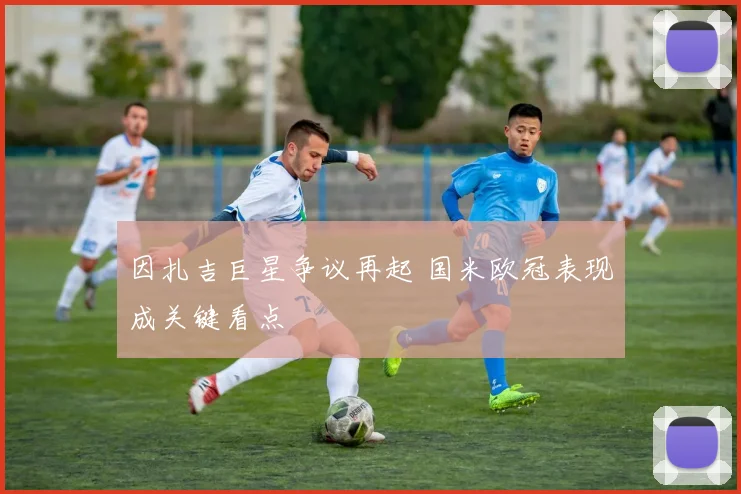 因扎吉巨星争议再起 国米欧冠表现成关键看点