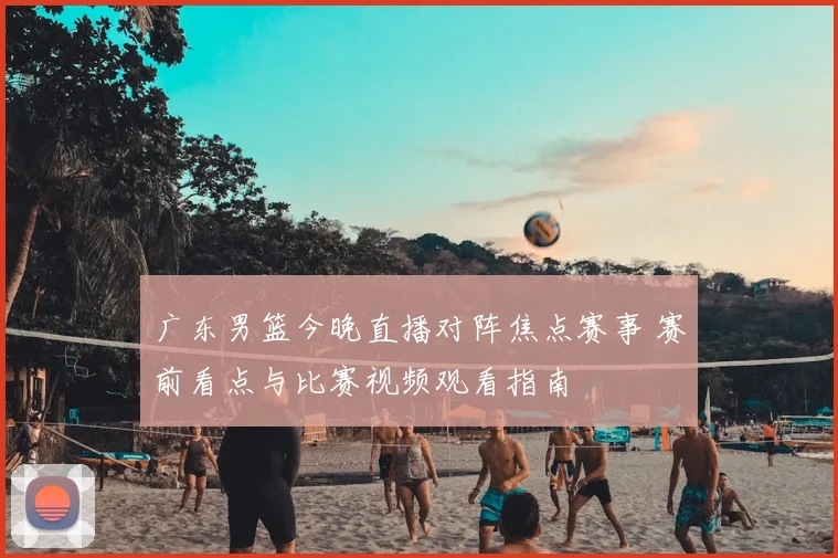 广东男篮今晚直播对阵焦点赛事 赛前看点与比赛视频观看指南