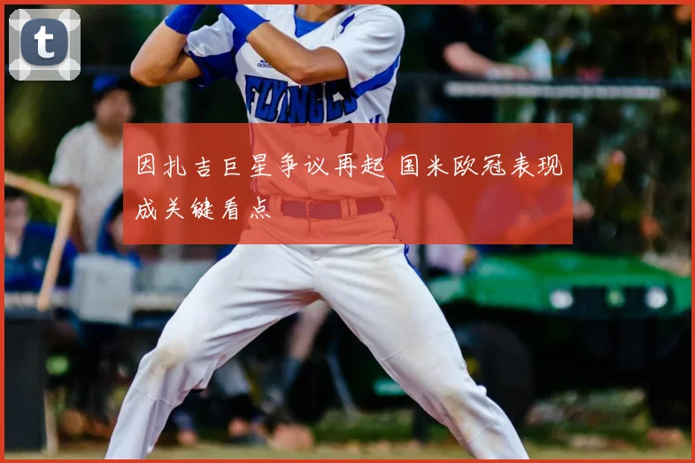 因扎吉巨星争议再起 国米欧冠表现成关键看点