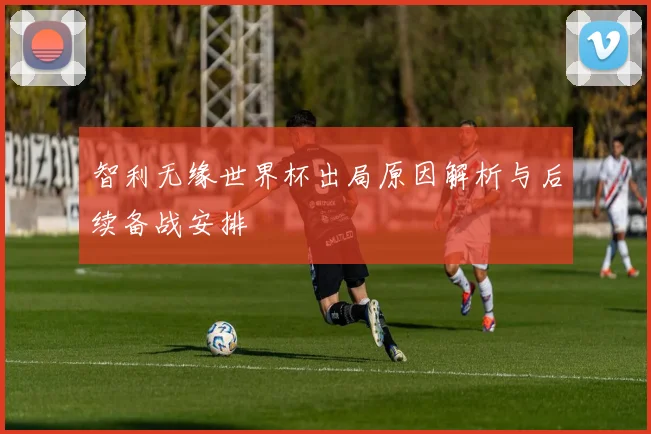 智利无缘世界杯出局原因解析与后续备战安排