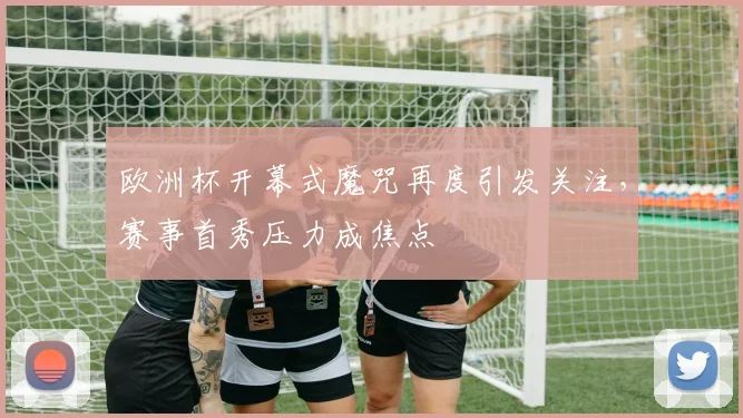 欧洲杯开幕式魔咒再度引发关注，赛事首秀压力成焦点